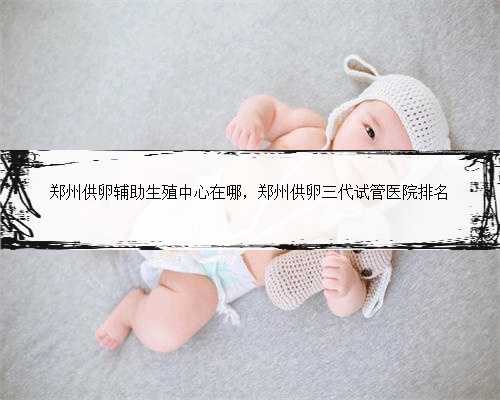 郑州供卵辅助生殖中心在哪，郑州供卵三代试管医院排名