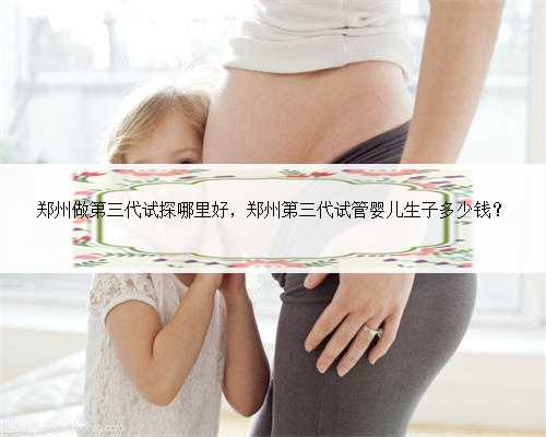 郑州做第三代试探哪里好，郑州第三代试管婴儿生子多少钱？