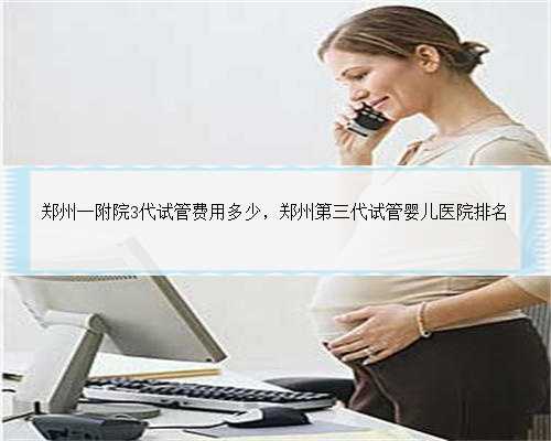 郑州一附院3代试管费用多少，郑州第三代试管婴儿医院排名